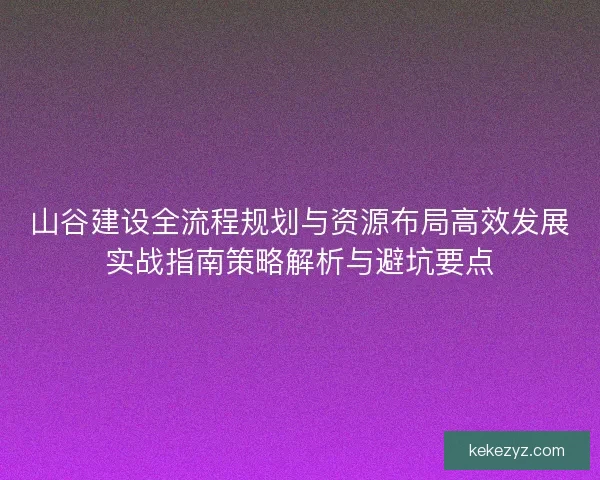 山谷建设全流程规划与资源布局高效发展实战指南策略解析与避坑要点