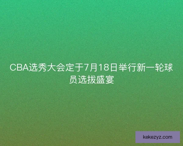 CBA选秀大会定于7月18日举行新一轮球员选拔盛宴