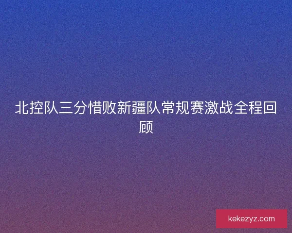 北控队三分惜败新疆队常规赛激战全程回顾