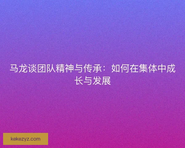 马龙谈团队精神与传承：如何在集体中成长与发展