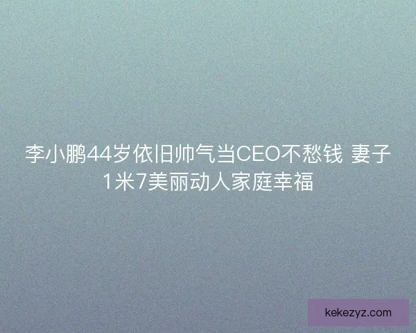 李小鹏44岁依旧帅气当CEO不愁钱 妻子1米7美丽动人家庭幸福