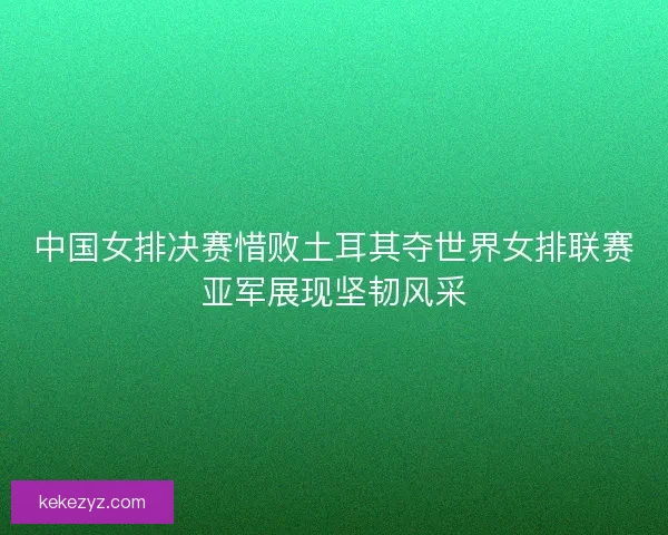 中国女排决赛惜败土耳其夺世界女排联赛亚军展现坚韧风采