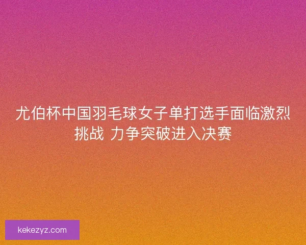 尤伯杯中国羽毛球女子单打选手面临激烈挑战 力争突破进入决赛 尤伯杯中国羽毛球女子单打选手面临激烈挑战 力争突破进入决赛