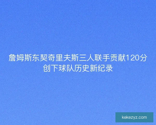 詹姆斯东契奇里夫斯三人联手贡献120分创下球队历史新纪录 詹姆斯东契奇里夫斯三人联手贡献120分创下球队历史新纪录