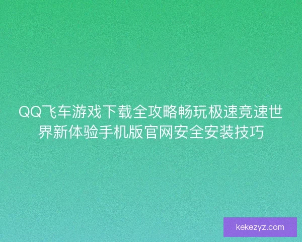 QQ飞车游戏下载全攻略畅玩极速竞速世界新体验手机版官网安全安装技巧