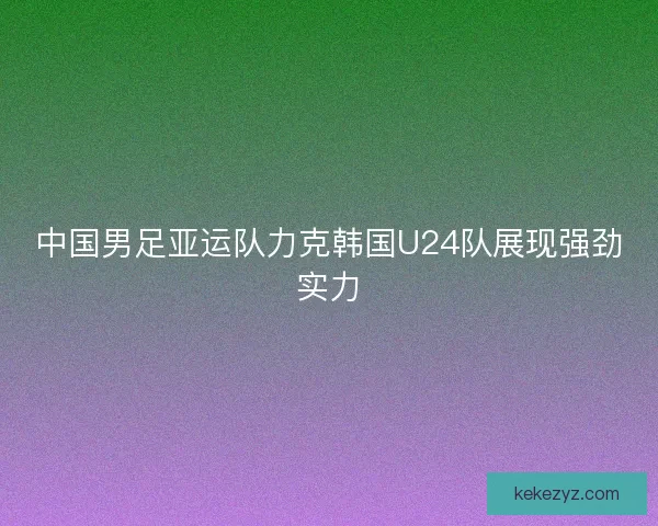 中国男足亚运队力克韩国U24队展现强劲实力 中国男足亚运队力克韩国U24队展现强劲实力